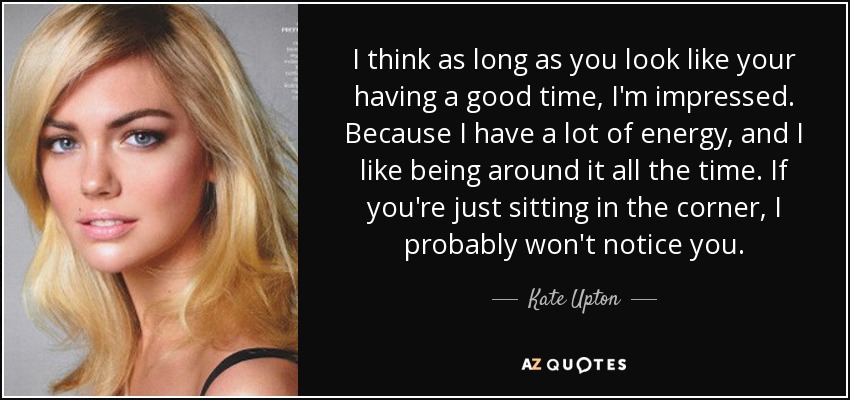 I think as long as you look like your having a good time, I'm impressed. Because I have a lot of energy, and I like being around it all the time. If you're just sitting in the corner, I probably won't notice you. - Kate Upton