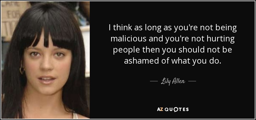 I think as long as you're not being malicious and you're not hurting people then you should not be ashamed of what you do. - Lily Allen