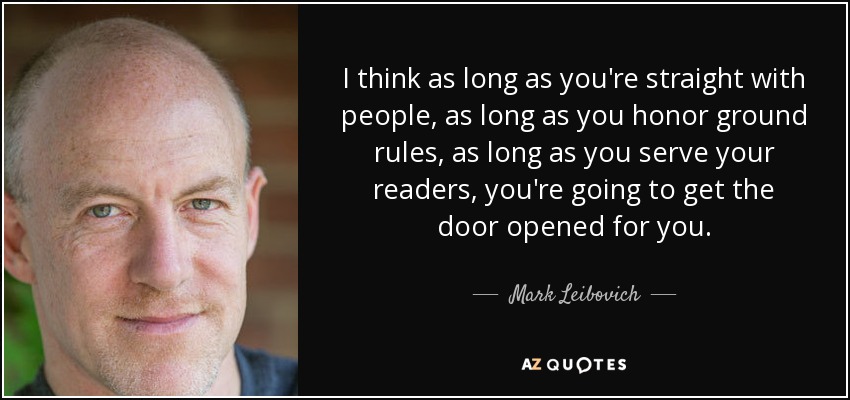 I think as long as you're straight with people, as long as you honor ground rules, as long as you serve your readers, you're going to get the door opened for you. - Mark Leibovich