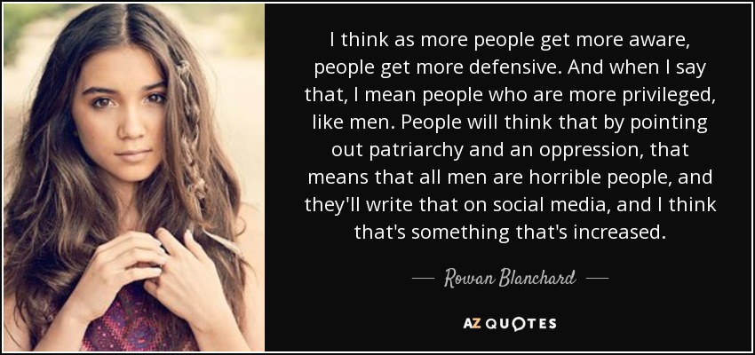 I think as more people get more aware, people get more defensive. And when I say that, I mean people who are more privileged, like men. People will think that by pointing out patriarchy and an oppression, that means that all men are horrible people, and they'll write that on social media, and I think that's something that's increased. - Rowan Blanchard