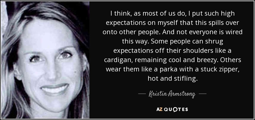 I think, as most of us do, I put such high expectations on myself that this spills over onto other people. And not everyone is wired this way. Some people can shrug expectations off their shoulders like a cardigan, remaining cool and breezy. Others wear them like a parka with a stuck zipper, hot and stifling. - Kristin Armstrong