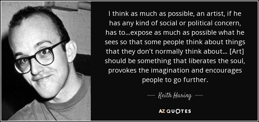 I think as much as possible, an artist, if he has any kind of social or political concern, has to…expose as much as possible what he sees so that some people think about things that they don’t normally think about… [Art] should be something that liberates the soul, provokes the imagination and encourages people to go further. - Keith Haring