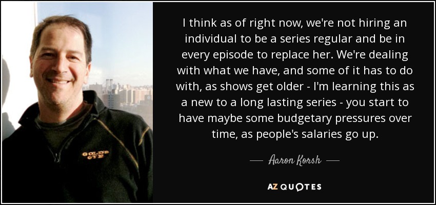 I think as of right now, we're not hiring an individual to be a series regular and be in every episode to replace her. We're dealing with what we have, and some of it has to do with, as shows get older - I'm learning this as a new to a long lasting series - you start to have maybe some budgetary pressures over time, as people's salaries go up. - Aaron Korsh