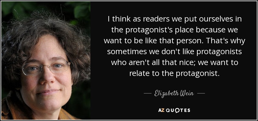 I think as readers we put ourselves in the protagonist's place because we want to be like that person. That's why sometimes we don't like protagonists who aren't all that nice; we want to relate to the protagonist. - Elizabeth Wein