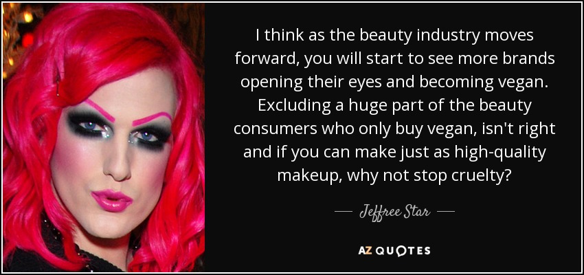 I think as the beauty industry moves forward, you will start to see more brands opening their eyes and becoming vegan. Excluding a huge part of the beauty consumers who only buy vegan, isn't right and if you can make just as high-quality makeup, why not stop cruelty? - Jeffree Star