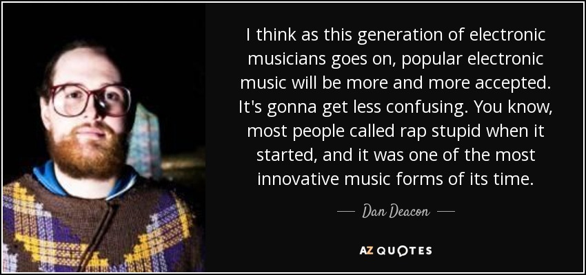 I think as this generation of electronic musicians goes on, popular electronic music will be more and more accepted. It's gonna get less confusing. You know, most people called rap stupid when it started, and it was one of the most innovative music forms of its time. - Dan Deacon