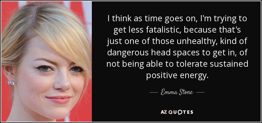 I think as time goes on, I'm trying to get less fatalistic, because that's just one of those unhealthy, kind of dangerous head spaces to get in, of not being able to tolerate sustained positive energy. - Emma Stone