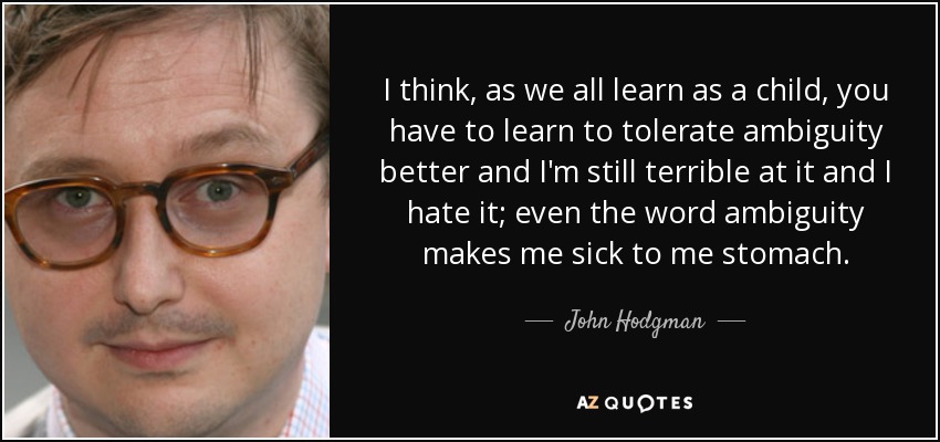 I think, as we all learn as a child, you have to learn to tolerate ambiguity better and I'm still terrible at it and I hate it; even the word ambiguity makes me sick to me stomach. - John Hodgman
