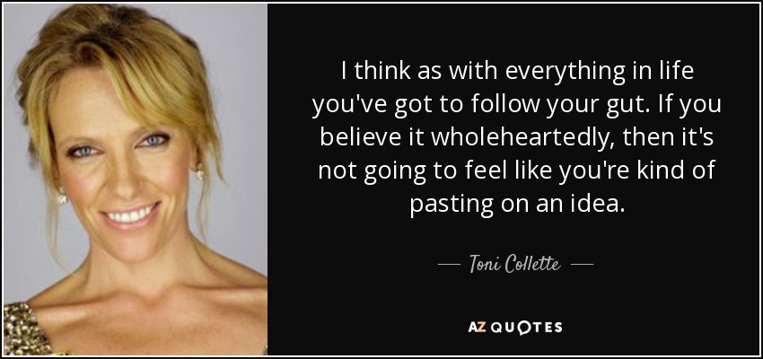 I think as with everything in life you've got to follow your gut. If you believe it wholeheartedly, then it's not going to feel like you're kind of pasting on an idea. - Toni Collette