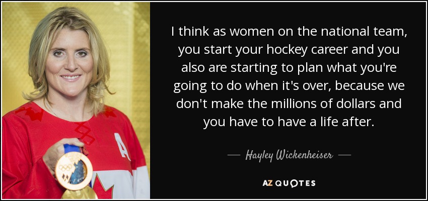 I think as women on the national team, you start your hockey career and you also are starting to plan what you're going to do when it's over, because we don't make the millions of dollars and you have to have a life after. - Hayley Wickenheiser