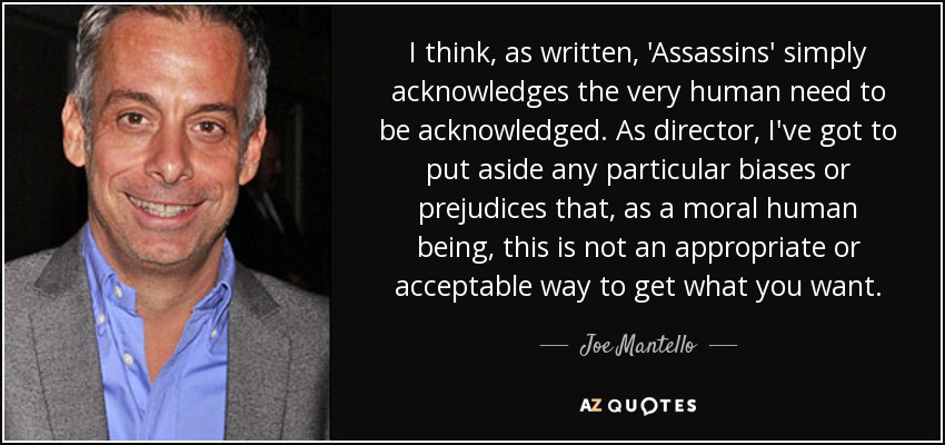 I think, as written, 'Assassins' simply acknowledges the very human need to be acknowledged. As director, I've got to put aside any particular biases or prejudices that, as a moral human being, this is not an appropriate or acceptable way to get what you want. - Joe Mantello