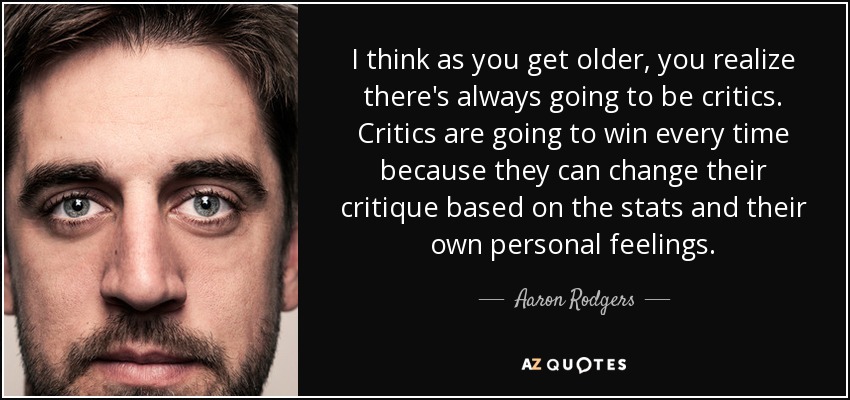 I think as you get older, you realize there's always going to be critics. Critics are going to win every time because they can change their critique based on the stats and their own personal feelings. - Aaron Rodgers