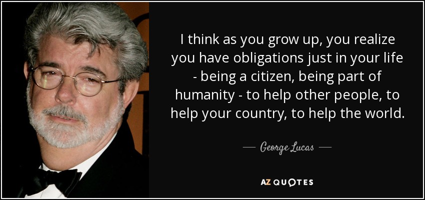 I think as you grow up, you realize you have obligations just in your life - being a citizen, being part of humanity - to help other people, to help your country, to help the world. - George Lucas