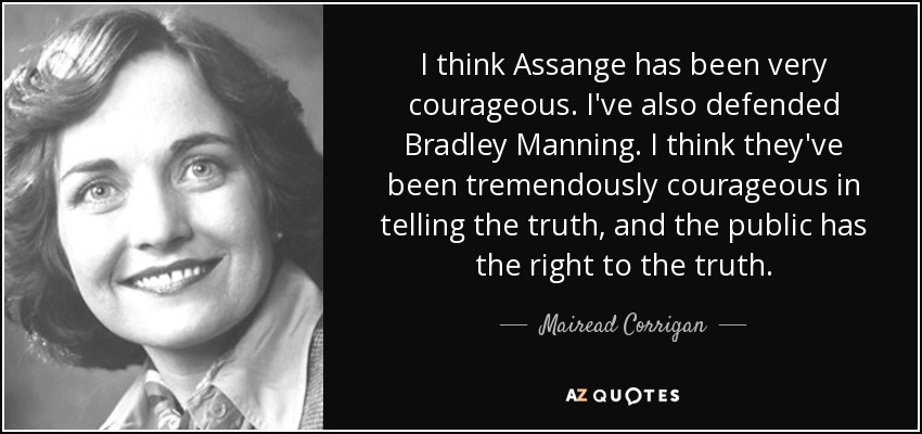 I think Assange has been very courageous. I've also defended Bradley Manning. I think they've been tremendously courageous in telling the truth, and the public has the right to the truth. - Mairead Corrigan