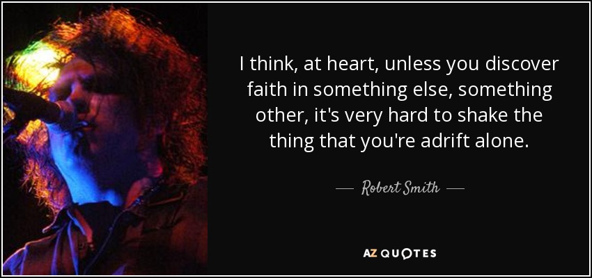 I think, at heart, unless you discover faith in something else, something other, it's very hard to shake the thing that you're adrift alone. - Robert Smith