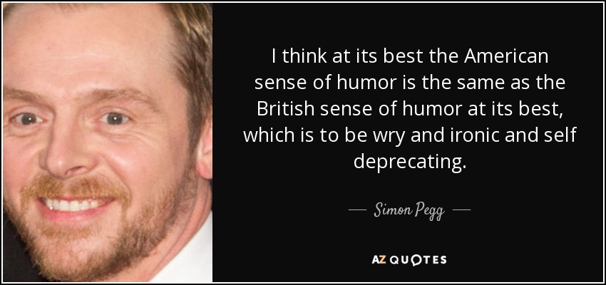 I think at its best the American sense of humor is the same as the British sense of humor at its best, which is to be wry and ironic and self deprecating. - Simon Pegg