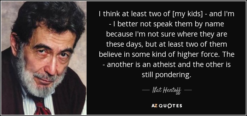 I think at least two of [my kids] - and I'm - I better not speak them by name because I'm not sure where they are these days, but at least two of them believe in some kind of higher force. The - another is an atheist and the other is still pondering. - Nat Hentoff