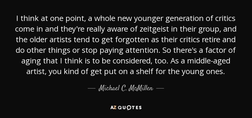 I think at one point, a whole new younger generation of critics come in and they're really aware of zeitgeist in their group, and the older artists tend to get forgotten as their critics retire and do other things or stop paying attention. So there's a factor of aging that I think is to be considered, too. As a middle-aged artist, you kind of get put on a shelf for the young ones. - Michael C. McMillen