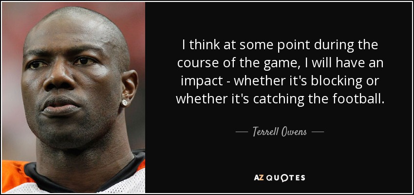 I think at some point during the course of the game, I will have an impact - whether it's blocking or whether it's catching the football. - Terrell Owens