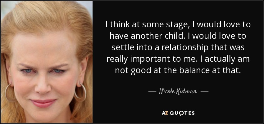 I think at some stage, I would love to have another child. I would love to settle into a relationship that was really important to me. I actually am not good at the balance at that. - Nicole Kidman