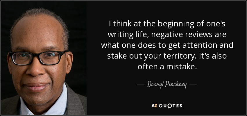 I think at the beginning of one's writing life, negative reviews are what one does to get attention and stake out your territory. It's also often a mistake. - Darryl Pinckney