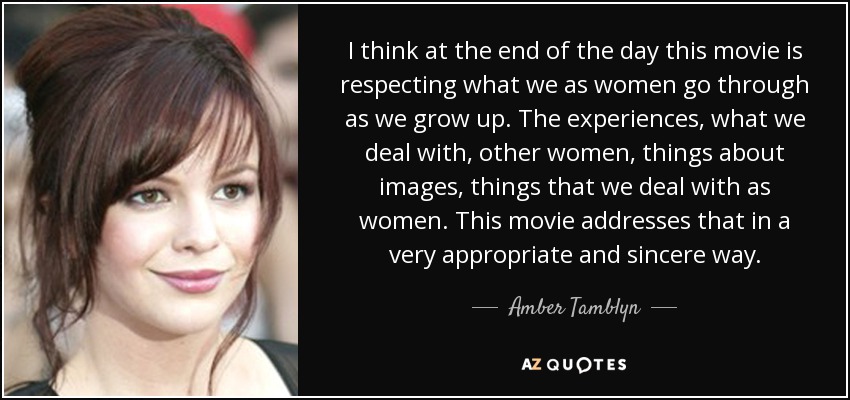I think at the end of the day this movie is respecting what we as women go through as we grow up. The experiences, what we deal with, other women, things about images, things that we deal with as women. This movie addresses that in a very appropriate and sincere way. - Amber Tamblyn