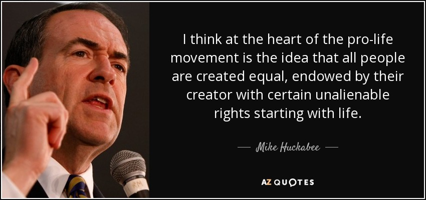 I think at the heart of the pro-life movement is the idea that all people are created equal, endowed by their creator with certain unalienable rights starting with life. - Mike Huckabee