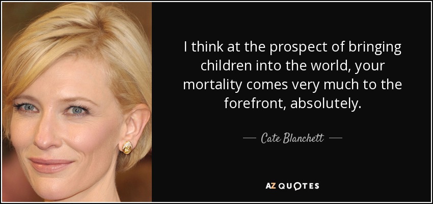 I think at the prospect of bringing children into the world, your mortality comes very much to the forefront, absolutely. - Cate Blanchett
