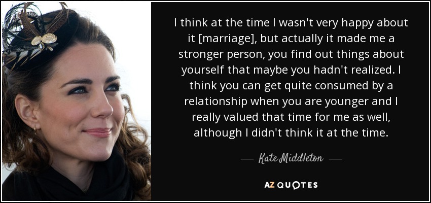I think at the time I wasn't very happy about it [marriage], but actually it made me a stronger person, you find out things about yourself that maybe you hadn't realized. I think you can get quite consumed by a relationship when you are younger and I really valued that time for me as well, although I didn't think it at the time. - Kate Middleton