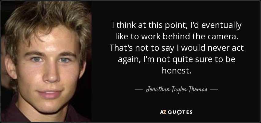 I think at this point, I'd eventually like to work behind the camera. That's not to say I would never act again, I'm not quite sure to be honest. - Jonathan Taylor Thomas