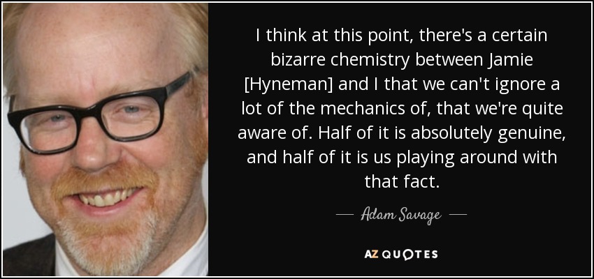 I think at this point, there's a certain bizarre chemistry between Jamie [Hyneman] and I that we can't ignore a lot of the mechanics of, that we're quite aware of. Half of it is absolutely genuine, and half of it is us playing around with that fact. - Adam Savage