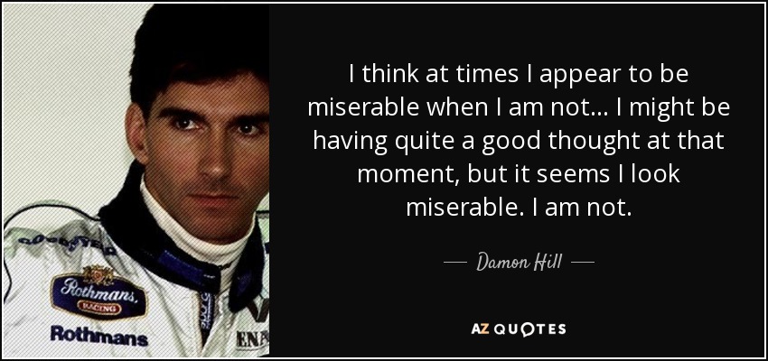 I think at times I appear to be miserable when I am not... I might be having quite a good thought at that moment, but it seems I look miserable. I am not. - Damon Hill