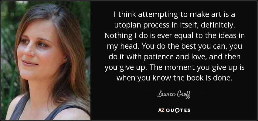 I think attempting to make art is a utopian process in itself, definitely. Nothing I do is ever equal to the ideas in my head. You do the best you can, you do it with patience and love, and then you give up. The moment you give up is when you know the book is done. - Lauren Groff