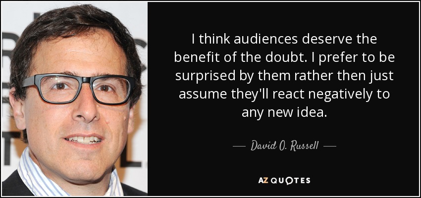I think audiences deserve the benefit of the doubt. I prefer to be surprised by them rather then just assume they'll react negatively to any new idea. - David O. Russell