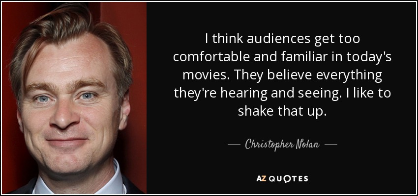 I think audiences get too comfortable and familiar in today's movies. They believe everything they're hearing and seeing. I like to shake that up. - Christopher Nolan