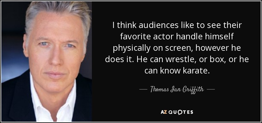 I think audiences like to see their favorite actor handle himself physically on screen, however he does it. He can wrestle, or box, or he can know karate. - Thomas Ian Griffith