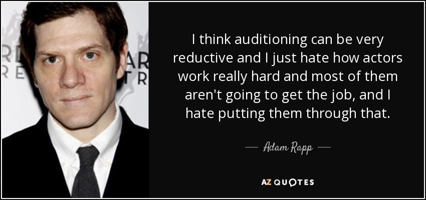 I think auditioning can be very reductive and I just hate how actors work really hard and most of them aren't going to get the job, and I hate putting them through that. - Adam Rapp