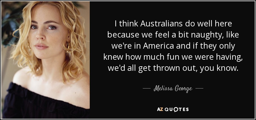 I think Australians do well here because we feel a bit naughty, like we're in America and if they only knew how much fun we were having, we'd all get thrown out, you know. - Melissa George