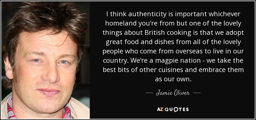 I think authenticity is important whichever homeland you're from but one of the lovely things about British cooking is that we adopt great food and dishes from all of the lovely people who come from overseas to live in our country. We're a magpie nation - we take the best bits of other cuisines and embrace them as our own. - Jamie Oliver