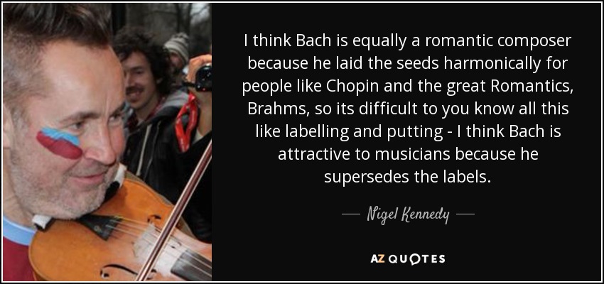 I think Bach is equally a romantic composer because he laid the seeds harmonically for people like Chopin and the great Romantics, Brahms, so its difficult to you know all this like labelling and putting - I think Bach is attractive to musicians because he supersedes the labels. - Nigel Kennedy