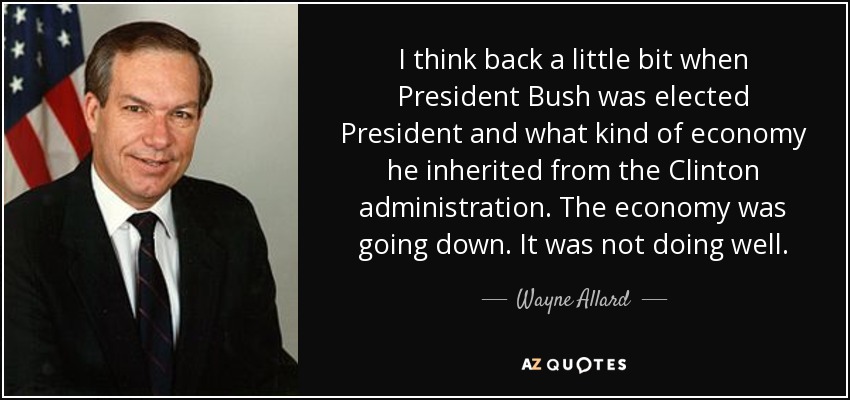 I think back a little bit when President Bush was elected President and what kind of economy he inherited from the Clinton administration. The economy was going down. It was not doing well. - Wayne Allard