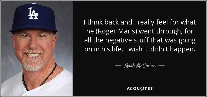 I think back and I really feel for what he (Roger Maris) went through, for all the negative stuff that was going on in his life. I wish it didn't happen. - Mark McGwire