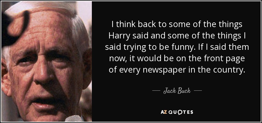 I think back to some of the things Harry said and some of the things I said trying to be funny. If I said them now, it would be on the front page of every newspaper in the country. - Jack Buck