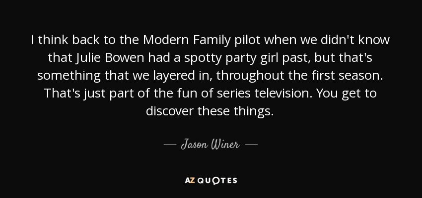 I think back to the Modern Family pilot when we didn't know that Julie Bowen had a spotty party girl past, but that's something that we layered in, throughout the first season. That's just part of the fun of series television. You get to discover these things. - Jason Winer
