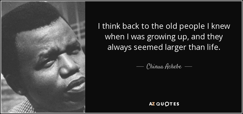 I think back to the old people I knew when I was growing up, and they always seemed larger than life. - Chinua Achebe