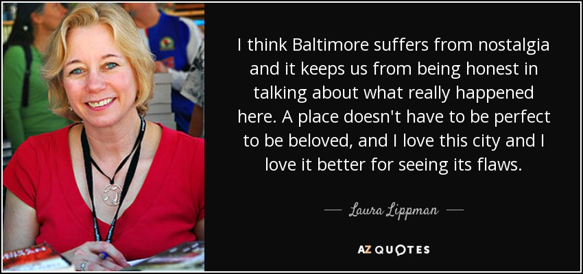 I think Baltimore suffers from nostalgia and it keeps us from being honest in talking about what really happened here. A place doesn't have to be perfect to be beloved, and I love this city and I love it better for seeing its flaws. - Laura Lippman