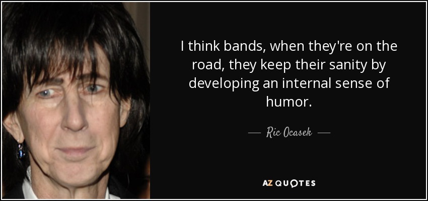I think bands, when they're on the road, they keep their sanity by developing an internal sense of humor. - Ric Ocasek