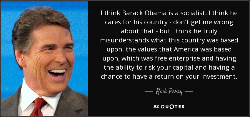 I think Barack Obama is a socialist. I think he cares for his country - don't get me wrong about that - but I think he truly misunderstands what this country was based upon, the values that America was based upon, which was free enterprise and having the ability to risk your capital and having a chance to have a return on your investment. - Rick Perry