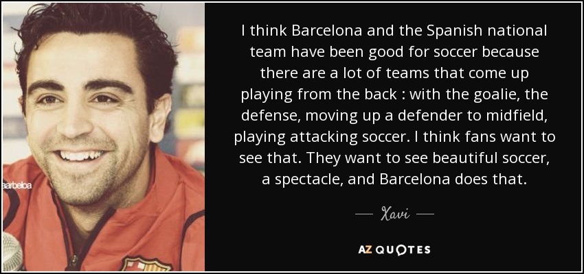 I think Barcelona and the Spanish national team have been good for soccer because there are a lot of teams that come up playing from the back : with the goalie, the defense, moving up a defender to midfield, playing attacking soccer. I think fans want to see that. They want to see beautiful soccer, a spectacle, and Barcelona does that. - Xavi