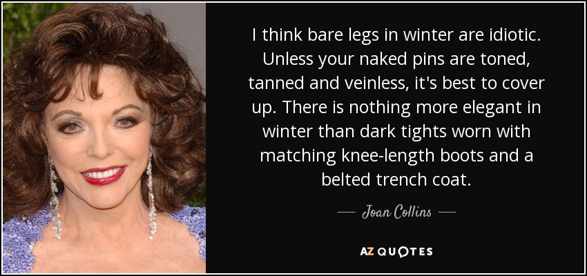 I think bare legs in winter are idiotic. Unless your naked pins are toned, tanned and veinless, it's best to cover up. There is nothing more elegant in winter than dark tights worn with matching knee-length boots and a belted trench coat. - Joan Collins